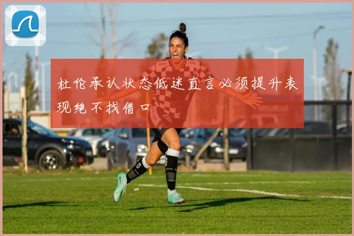 杜伦承认状态低迷直言必须提升表现绝不找借口