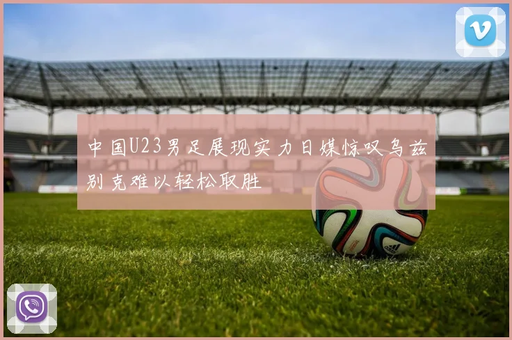 中国U23男足展现实力日媒惊叹乌兹别克难以轻松取胜