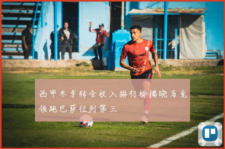 西甲冬季转会收入排行榜揭晓马竞领跑巴萨位列第三