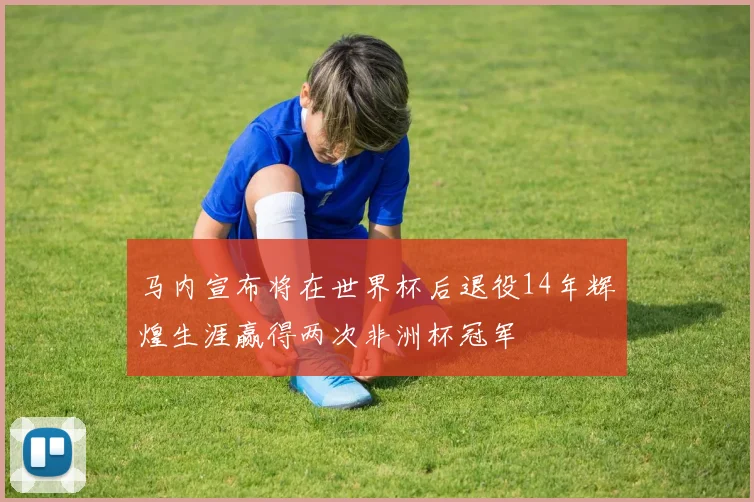 马内宣布将在世界杯后退役14年辉煌生涯赢得两次非洲杯冠军