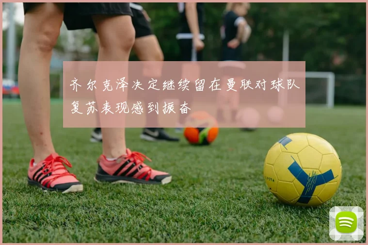 齐尔克泽决定继续留在曼联对球队复苏表现感到振奋
