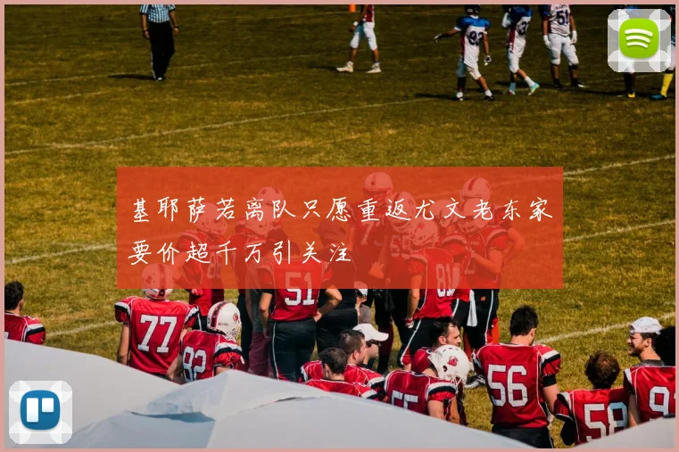 基耶萨若离队只愿重返尤文老东家要价超千万引关注