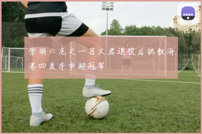 崇明六虎之一吕文君退役后执教海港四度夺中超冠军