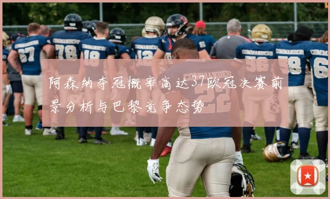 阿森纳夺冠概率高达37欧冠决赛前景分析与巴黎竞争态势