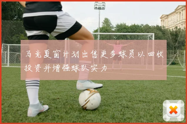 马竞夏窗计划出售更多球员以回收投资并增强球队实力