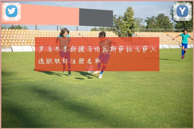 罗马冬季新援马伦瓦斯萨拉戈萨入选欧联杯注册名单