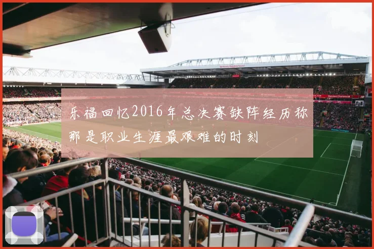 乐福回忆2016年总决赛缺阵经历称那是职业生涯最艰难的时刻