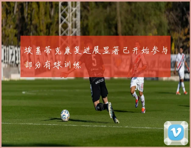 埃基蒂克康复进展显著已开始参与部分有球训练