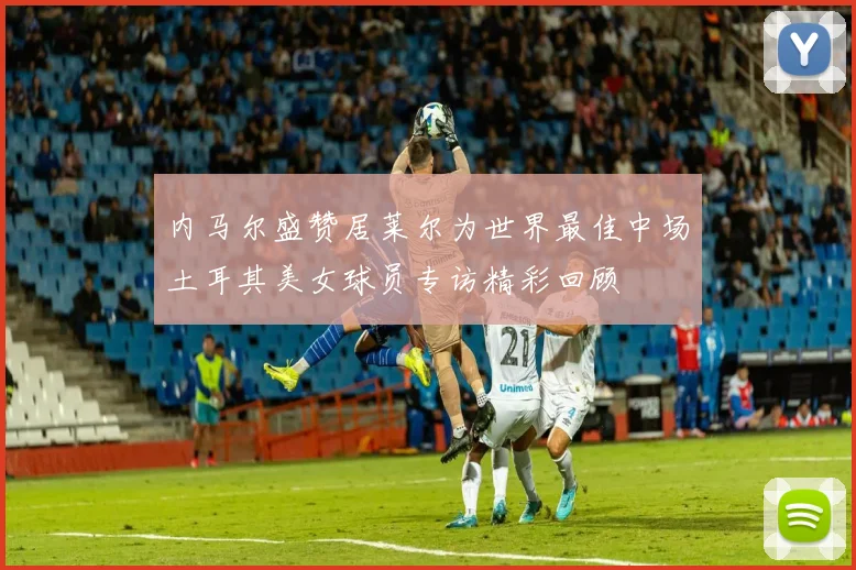 内马尔盛赞居莱尔为世界最佳中场土耳其美女球员专访精彩回顾