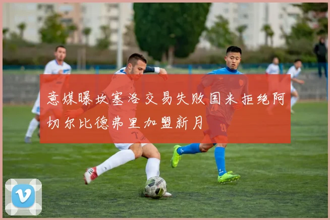 意媒曝坎塞洛交易失败国米拒绝阿切尔比德弗里加盟新月
