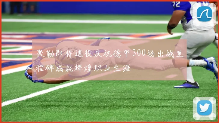 聚勒即将退役庆祝德甲300场出战里程碑成就辉煌职业生涯