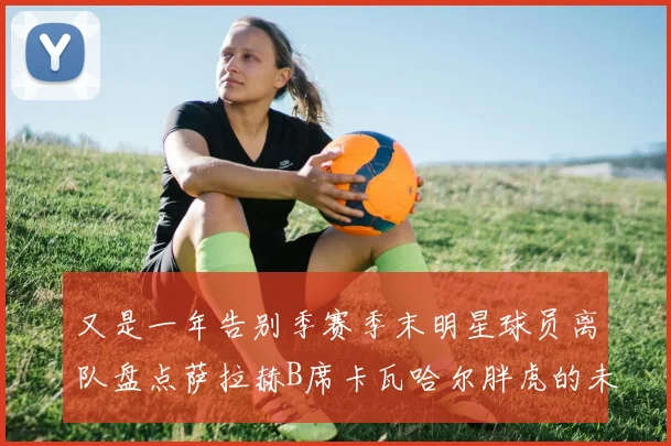 又是一年告别季赛季末明星球员离队盘点萨拉赫B席卡瓦哈尔胖虎的未来去向