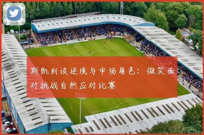 斯凯利谈逆境与中场角色：微笑面对挑战自然应对比赛