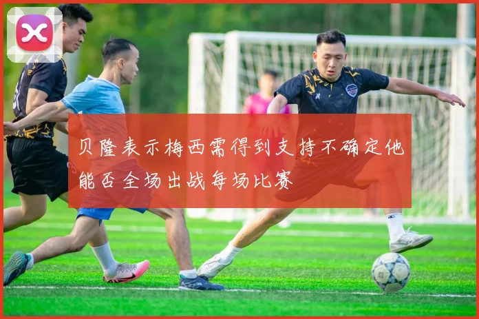 贝隆表示梅西需得到支持不确定他能否全场出战每场比赛
