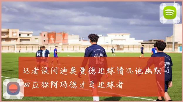 记者误问迪奥曼德进球情况他幽默回应称阿玛德才是进球者