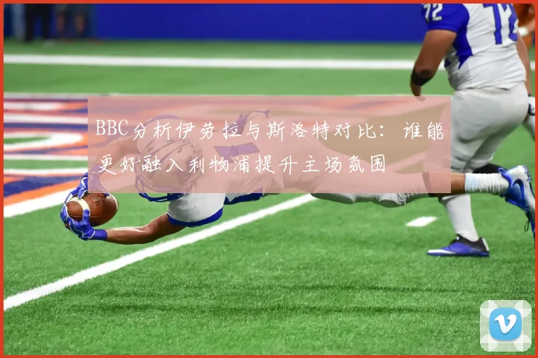 BBC分析伊劳拉与斯洛特对比：谁能更好融入利物浦提升主场氛围