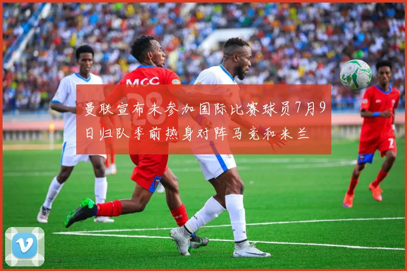 曼联宣布未参加国际比赛球员7月9日归队季前热身对阵马竞和米兰