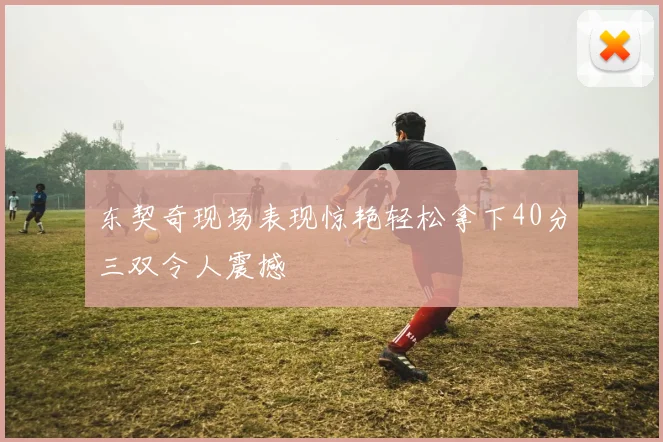 东契奇现场表现惊艳轻松拿下40分三双令人震撼