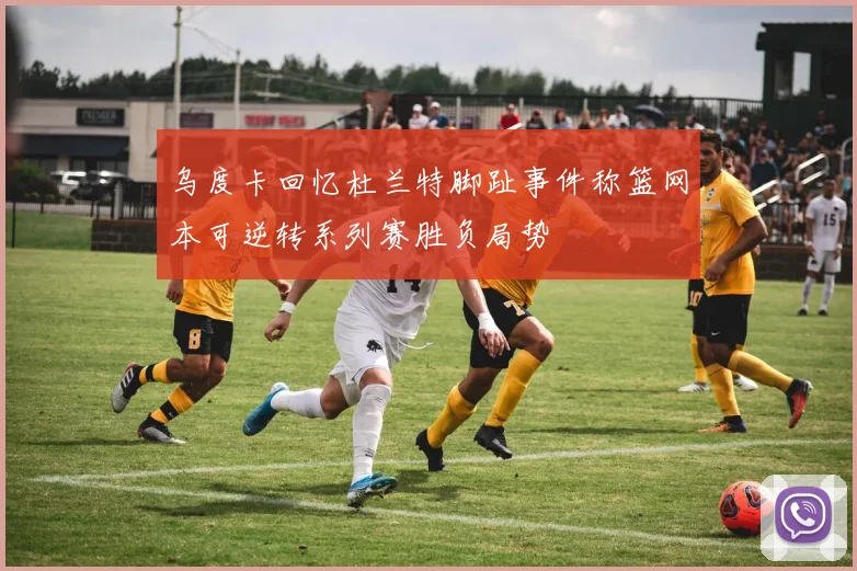 乌度卡回忆杜兰特脚趾事件称篮网本可逆转系列赛胜负局势
