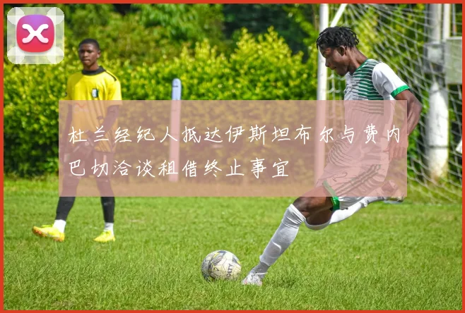 杜兰经纪人抵达伊斯坦布尔与费内巴切洽谈租借终止事宜
