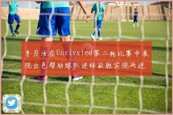 李月汝在Unrivaled第二轮比赛中表现出色帮助球队逆转获胜实现两连胜