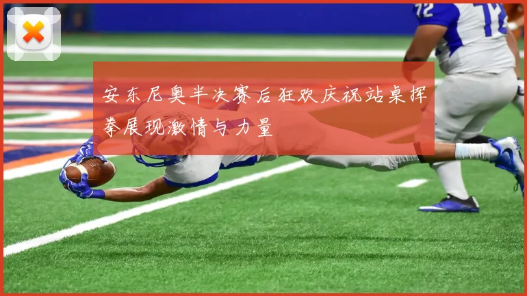 安东尼奥半决赛后狂欢庆祝站桌挥拳展现激情与力量